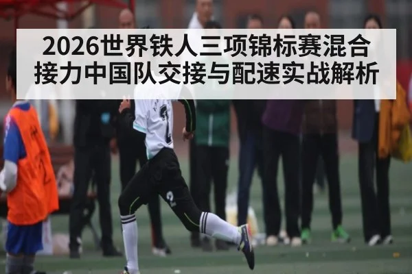2026世界铁人三项锦标赛混合接力中国队交接与配速实战解析
