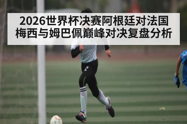 2026世界杯决赛阿根廷对法国梅西与姆巴佩巅峰对决复盘分析