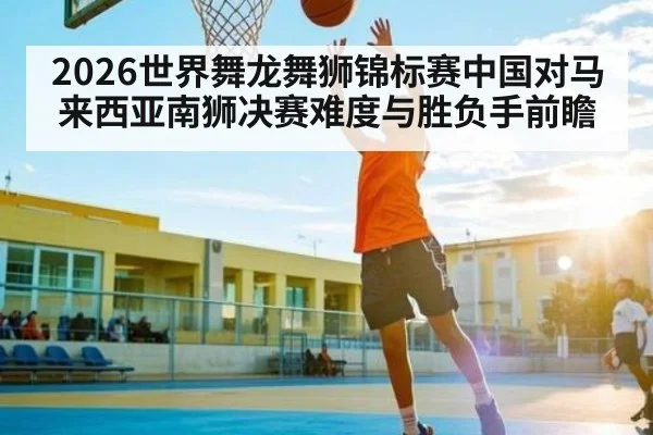 2026世界舞龙舞狮锦标赛中国对马来西亚南狮决赛难度与胜负手前瞻