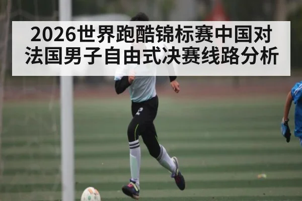 2026世界跑酷锦标赛中国对法国男子自由式决赛线路分析