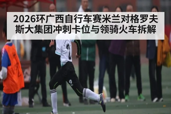 2026环广西自行车赛米兰对格罗夫斯大集团冲刺卡位与领骑火车拆解