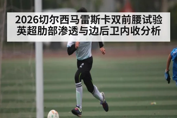 2026切尔西马雷斯卡双前腰试验 英超肋部渗透与边后卫内收分析